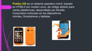 Firefox OS es un sistema operativo móvil, basado
en HTML5 con núcleo Linux, de código abierto para
varias plataformas, desarrollado por Mozilla
Corporation enfocado en los dispositivos
móviles, Smartphone y tabletas.
 