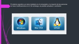 El sistema operativo ya viene instalado en el computador y la mayoría de las personas
no hace modificaciones en él. Sin embargo, es posible actualizar o cambiarlo.
 