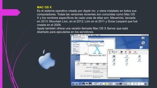 MAC OS X
Es el sistema operativo creado por Apple Inc. y viene instalado en todos sus
computadores. Todas las versiones recientes son conocidas como Mac OS
X y los nombres específicos de cada unas de ellas son: Mavericks, lanzada
en 2013; Mountain Lion, en el 2012; Lion en el 2011 y Snow Leopard que fué
creada en el 2009.
Apple también ofrece una versión llamada Mac OS X Server que está
diseñado para ejecutarse en los servidores.
 