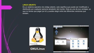 LINUX UBUNTU
Es un sistema operativo de código abierto, esto significa que puede ser modificado y
distribuido por cualquier persona alrededor del mundo. Esta es una de sus ventajas, ya
que no tienes que pagar por él y puedes elegir entre las diferentes versiones que
existen.
 