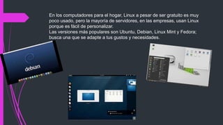 En los computadores para el hogar, Linux a pesar de ser gratuito es muy
poco usado, pero la mayoría de servidores, en las empresas, usan Linux
porque es fácil de personalizar.
Las versiones más populares son Ubuntu, Debian, Linux Mint y Fedora;
busca una que se adapte a tus gustos y necesidades.
 
