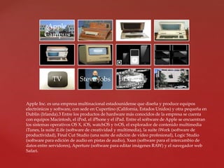 Apple
Campus
TV Steve Jobs LOGO
Apple Inc. es una empresa multinacional estadounidense que diseña y produce equipos
electrónicos y software, con sede en Cupertino (California, Estados Unidos) y otra pequeña en
Dublín (Irlanda).3 Entre los productos de hardware más conocidos de la empresa se cuenta
con equipos Macintosh, el iPod, el iPhone y el iPad. Entre el software de Apple se encuentran
los sistemas operativos OS X, iOS, watchOS y tvOS, el explorador de contenido multimedia
iTunes, la suite iLife (software de creatividad y multimedia), la suite iWork (software de
productividad), Final Cut Studio (una suite de edición de vídeo profesional), Logic Studio
(software para edición de audio en pistas de audio), Xsan (software para el intercambio de
datos entre servidores), Aperture (software para editar imágenes RAW) y el navegador web
Safari.
 