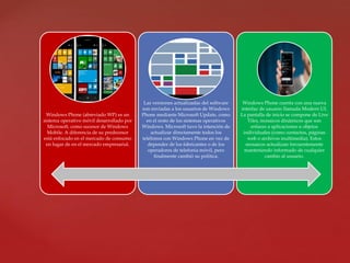 Windows Phone (abreviado WP) es un
sistema operativo móvil desarrollado por
Microsoft, como sucesor de Windows
Mobile. A diferencia de su predecesor
está enfocado en el mercado de consumo
en lugar de en el mercado empresarial.
Las versiones actualizadas del software
son enviadas a los usuarios de Windows
Phone mediante Microsoft Update, como
en el resto de los sistemas operativos
Windows. Microsoft tuvo la intención de
actualizar directamente todos los
teléfonos con Windows Phone en vez de
depender de los fabricantes o de los
operadores de telefonía móvil, pero
finalmente cambió su política.
Windows Phone cuenta con una nueva
interfaz de usuario llamada Modern UI.
La pantalla de inicio se compone de Live
Tiles, mosaicos dinámicos que son
enlaces a aplicaciones u objetos
individuales (como contactos, páginas
web o archivos multimedia). Estos
mosaicos actualizan frecuentemente
manteniendo informado de cualquier
cambio al usuario.
 