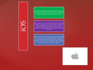 iOS
iOS es un sistema operativo móvil de la multinacional Apple Inc.
Originalmente desarrollado para el iPhone (iPhone OS), después
se ha usado en dispositivos como el iPod touch y el iPad. No
permite la instalación de iOS en hardware de terceros.
Los elementos de control consisten de deslizadores, interruptores
y botones. La respuesta a las órdenes del usuario es inmediata y
provee una interfaz fluida. La interacción con el sistema
operativo incluye gestos como deslices, toques, pellizcos, los
cuales tienen definiciones diferentes dependiendo del contexto
de la interfaz.
iOS se deriva de OS X, que a su vez está basado en Darwin BSD,
y por lo tanto es un sistema operativo Tipo Unix. iOS cuenta con
cuatro capas de abstracción: la capa del núcleo del sistema
operativo, la capa de "Servicios Principales", la capa de "Medios"
y la capa de "Cocoa Touch". Las versiones actuales del sistema
operativo son iOS 8.4.1. 3 y iOS 9, la última.
 