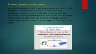 Sistemas Operativos de tiempo real:
este sistema operativo de tiempo real son aquellos en los cuales no tiene
importancia el usuario, sino los procesos. Por lo general, están
subutilizados sus recursos con la finalidad de prestar atención a los
procesos en el momento que lo requieran. se utilizan en entornos donde
son procesados un gran número de sucesos o eventos.Los sistemas
operativos que soportan el tiempo real son VxWorks, Solaris, Lyns OS y
Spectra.
 
