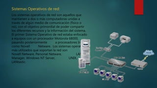 Sistemas Operativos de red:
Los sistemas operativos de red son aquellos que
mantienen a dos o más computadoras unidas a
través de algún medio de comunicación (físico o
no), con el objetivo primordial de poder compartir
los diferentes recursos y la información del sistema.
El primer Sistema Operativo de red estaba enfocado
a equipos con un procesador Motorola 68000,
pasando posteriormente a procesadores Intel
como Novell Netware. Los sistemas operativos
más utilizados que soportan la red son
Novell Netware, Personal Netware, LAN
Manager, Windows NT Server, UNIX,
LANtastic.
 