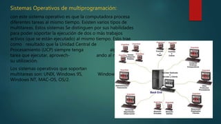 Sistemas Operativos de multiprogramación:
con este sistema operativo es que la computadora procesa
diferentes tareas al mismo tiempo. Existen varios tipos de
multitareas. Estos sistemas Se distinguen por sus habilidades
para poder soportar la ejecución de dos o más trabajos
activos (que se están ejecutado) al mismo tiempo. Esto trae
como resultado que la Unidad Central de
Procesamiento (UCP) siempre tenga alguna
tarea que ejecutar, aprovech- ando al máximo
su utilización.
Los sistemas operativos que soportan estas
multitareas son: UNIX, Windows 95, Windows 98,
Windows NT, MAC-OS, OS/2.
 