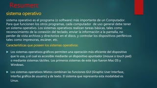 Resumen:
sistema operativo
sistema operativo es el programa (o software) más importante de un Computador.
Para que funcionen los otros programas, cada computador de uso general debe tener
un sistema operativo. Los sistemas operativos realizan tareas básicas, tales como
reconocimiento de la conexión del teclado, enviar la información a la pantalla, no
perder de vista archivos y directorios en el disco, y controlar los dispositivos periféricos
tales como impresoras, escáner, etc.
Características que poseen los sistemas operativos:
 Los sistemas operativos gráficos permiten una operación más eficiente del dispositivo
que lo usa, y el cual es accesible mediante un dispositivo apuntador (mouse o touch pad)
o mediante sistemas táctiles. Los primeros sistemas de este tipo fueron Mac OS y
Windows.
 Los sistemas operativos Mixtos combinan las funciones GUI (Graphic User Interfase,
Interfaz gráfica de usuario) y de texto. El sistema que representa esta modalidad es
Linux.
 