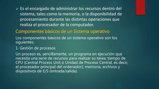  Es el encargado de administrar los recursos dentro del
sistema, tales como la memoria, o la disponibilidad de
procesamiento durante las distintas operaciones que
realiza el procesador de la computador.
Componentes básicos de un Sistema operativo
Los componentes básicos de un sistema operativo son los
siguientes:
1. Gestión de procesos
Un proceso es, sencillamente, un programa en ejecución que
necesita una serie de recursos para realizar su tarea: tiempo de
CPU (Central Process Unit o Unidad de Proceso Central, es decir,
el procesador principal del ordenador), memoria, archivos y
dispositivos de E/S (entrada/salida).
 