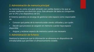 2. Administración de memoria principal
La memoria es como una gran almacén con casillas (bytes) a los que se
accede mediante una dirección única. Este almacén de datos es compartido
por la CPU y los dispositivos de E/S.
El Sistema operativo se encarga de gestionar este espacio como responsable
de:
• Conocer qué partes de la memoria están siendo utilizadas y por quién.
• Decidir qué procesos se cargarán en memoria cuando haya espacio
disponible
• Asignar y reclamar espacio de memoria cuando sea necesario
3. Administración de ficheros
Gestiona la manera en que la información se almacena en dispositivos de
entrada/salida que permiten el almacenamiento estable.
 