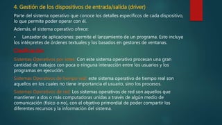4. Gestión de los dispositivos de entrada/salida (driver)
Parte del sistema operativo que conoce los detalles específicos de cada dispositivo,
lo que permite poder operar con él.
Además, el sistema operativo ofrece:
• Lanzador de aplicaciones: permite el lanzamiento de un programa. Esto incluye
los intérpretes de órdenes textuales y los basados en gestores de ventanas.
Clasificación:
Sistemas Operativos por lotes: Con este sistema operativo procesan una gran
cantidad de trabajos con poca o ninguna interacción entre los usuarios y los
programas en ejecución.
Sistemas Operativos de tiempo real: este sistema operativo de tiempo real son
aquellos en los cuales no tiene importancia el usuario, sino los procesos.
Sistemas Operativos de red: Los sistemas operativos de red son aquellos que
mantienen a dos o más computadoras unidas a través de algún medio de
comunicación (físico o no), con el objetivo primordial de poder compartir los
diferentes recursos y la información del sistema.
 