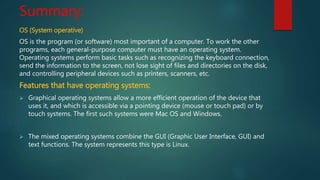Summary:
OS (System operative)
OS is the program (or software) most important of a computer. To work the other
programs, each general-purpose computer must have an operating system.
Operating systems perform basic tasks such as recognizing the keyboard connection,
send the information to the screen, not lose sight of files and directories on the disk,
and controlling peripheral devices such as printers, scanners, etc.
Features that have operating systems:
 Graphical operating systems allow a more efficient operation of the device that
uses it, and which is accessible via a pointing device (mouse or touch pad) or by
touch systems. The first such systems were Mac OS and Windows.
 The mixed operating systems combine the GUI (Graphic User Interface, GUI) and
text functions. The system represents this type is Linux.
 