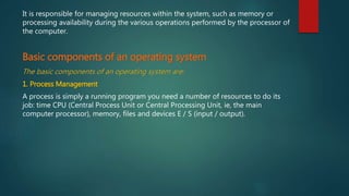 It is responsible for managing resources within the system, such as memory or
processing availability during the various operations performed by the processor of
the computer.
Basic components of an operating system
The basic components of an operating system are:
1. Process Management
A process is simply a running program you need a number of resources to do its
job: time CPU (Central Process Unit or Central Processing Unit, ie, the main
computer processor), memory, files and devices E / S (input / output).
 