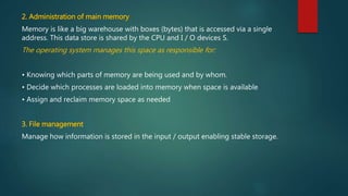 2. Administration of main memory
Memory is like a big warehouse with boxes (bytes) that is accessed via a single
address. This data store is shared by the CPU and I / O devices S.
The operating system manages this space as responsible for:
• Knowing which parts of memory are being used and by whom.
• Decide which processes are loaded into memory when space is available
• Assign and reclaim memory space as needed
3. File management
Manage how information is stored in the input / output enabling stable storage.
 