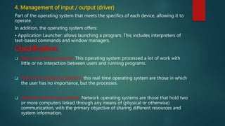 4. Management of input / output (driver)
Part of the operating system that meets the specifics of each device, allowing it to
operate.
In addition, the operating system offers:
• Application Launcher: allows launching a program. This includes interpreters of
text-based commands and window managers.
Classification:
 Batch Operating Systems: This operating system processed a lot of work with
little or no interaction between users and running programs.
 Real-time Operating Systems: this real-time operating system are those in which
the user has no importance, but the processes.
 Network Operating Systems: Network operating systems are those that hold two
or more computers linked through any means of (physical or otherwise)
communication, with the primary objective of sharing different resources and
system information.
 