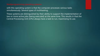 Multiprogramming operating systems:
with this operating system is that the computer processes various tasks
simultaneously. Several types of multitasking.
These systems are distinguished by their ability to support the implementation of
two or more active jobs (being executed) at the same time. This results in that the
Central Processing Unit (CPU) always have a task to run, maximizing its use.
 