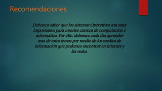 Recomendaciones
Debemos saber que los sistemas Operativos son muy
importantes para nuestra carrera de computación e
informática. Por ello, debemos cada dia aprender
mas de estos temas por medio de los medios de
información que podemos encontrar en Internet y
las redes.
 