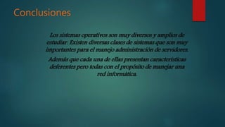 Conclusiones
Los sistemas operativos son muy diversos y amplios de
estudiar. Existen diversas clases de sistemas que son muy
importantes para el manejo administración de servidores.
Además que cada una de ellas presentan características
deferentes pero todas con el propósito de manejar una
red informática.
 