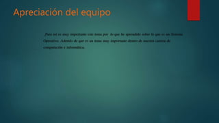 Apreciación del equipo
_Para mi es muy importante este tema por lo que he aprendido sobre lo que es un Sistema
Operativo. Además de que es un tema muy importante dentro de nuestra carrera de
computación e informática.
 