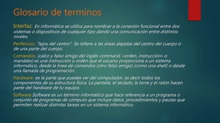 Glosario de terminos
Interfaz: En informática se utiliza para nombrar a la conexión funcional entre dos
sistemas o dispositivos de cualquier tipo dando una comunicación entre distintos
niveles.
Periféricos: "lejos del centro". Se refiere a las áreas alejadas del centro del cuerpo o
de una parte del cuerpo.
Comandos: (calco y falso amigo del inglés command, «orden, instrucción» o
mandato) es una instrucción u orden que el usuario proporciona a un sistema
informático, desde la línea de comandos (otro falso amigo) (como una shell) o desde
una llamada de programación.
Hardware: es la parte que puedes ver del computador, es decir todos los
componentes de su estructura física. La pantalla, el teclado, la torre y el ratón hacen
parte del hardware de tu equipo.
Software:Software es un término informático que hace referencia a un programa o
conjunto de programas de cómputo que incluye datos, procedimientos y pautas que
permiten realizar distintas tareas en un sistema informático.
 