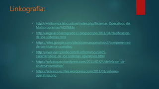 Linkografia:
 http://wikitronica.labc.usb.ve/index.php/Sistemas_Operativos_de_
Multiprogramaci%C3%B3n
 http://angelacollazosgrado11.blogspot.pe/2011/04/clasificacion-
de-los-sistemas.html
 https://sites.google.com/site/sistemasoperativos9/componentes-
de-un-sistema-operativo
 http://www.ejemplode.com/8-informatica/3405-
caracteristicas_de_los_sistemas_operativos.html
 https://solvasquez.wordpress.com/2011/01/24/definicion-de-
sistema-operativo/
 https://solvasquez.files.wordpress.com/2011/01/sistema-
operativo.png
 