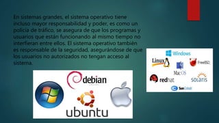 En sistemas grandes, el sistema operativo tiene
incluso mayor responsabilidad y poder, es como un
policía de tráfico, se asegura de que los programas y
usuarios que están funcionando al mismo tiempo no
interfieran entre ellos. El sistema operativo también
es responsable de la seguridad, asegurándose de que
los usuarios no autorizados no tengan acceso al
sistema.
 
