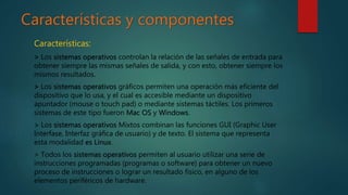 Características y componentes
Características:
> Los sistemas operativos controlan la relación de las señales de entrada para
obtener siempre las mismas señales de salida, y con esto, obtener siempre los
mismos resultados.
> Los sistemas operativos gráficos permiten una operación más eficiente del
dispositivo que lo usa, y el cual es accesible mediante un dispositivo
apuntador (mouse o touch pad) o mediante sistemas táctiles. Los primeros
sistemas de este tipo fueron Mac OS y Windows.
> Los sistemas operativos Mixtos combinan las funciones GUI (Graphic User
Interfase, Interfaz gráfica de usuario) y de texto. El sistema que representa
esta modalidad es Linux.
> Todos los sistemas operativos permiten al usuario utilizar una serie de
instrucciones programadas (programas o software) para obtener un nuevo
proceso de instrucciones o lograr un resultado físico, en alguno de los
elementos periféricos de hardware.
 
