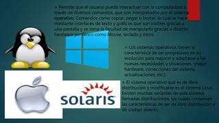> Permite que el usuario pueda interactuar con la computadora a
través de diversos comandos, que son interpretados por el sistema
operativo. Comandos como copiar, pegar o borrar, lo cual se hace
mediante interfaces de texto y gráficos que son visibles gracias a
una pantalla y se tiene la facultad de manipularlo gracias a distinto
hardware periférico como Mouse, teclado y otros.
> Los sistemas operativos tienen la
característica de ser progresivos en su
evolución para mejorar y adaptarse a las
nuevas necesidades y situaciones, (mejor
hardware, correcciones del sistema,
actualizaciones, etc.).
> El sistema operativo que es de libre
distribución y modificable es el sistema Linux.
Existen muchas variantes de este sistema
llamadas distribuciones, las cuales conservan
las características de ser de libre distribución y
de código abierto.
 