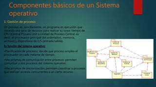 Componentes básicos de un Sistema
operativo
1. Gestión de proceso:
Un proceso es, sencillamente, un programa en ejecución que
necesita una serie de recursos para realizar su tarea: tiempo de
CPU (Central Process Unit o Unidad de Proceso Central, es
decir, el procesador principal del ordenador), memoria,
archivos y dispositivos de E/S (entrada/salida).
Es función del sistema operativo:
•Planificación de procesos: decide qué proceso emplea el
procesador en cada instante de tiempo.
•Mecanismos de comunicación entre procesos: permiten
comunicar a dos procesos del sistema operativo.
•Mecanismos de sincronización: permiten coordinar a procesos
que realizan accesos concurrentes a un cierto recurso.
 