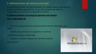 2. Administración de memoria principal
La memoria es como una gran almacén con casillas (bytes) a los que se
accede mediante una dirección única. Este almacén de datos es
compartido por la CPU y los dispositivos de E/S.
El Sistema operativo se encarga de gestionar este espacio
como responsable de:
• Conocer qué partes de la memoria están siendo utilizadas y por
quién.
• Decidir qué procesos se cargarán en memoria
cuando haya espacio disponible
• Asignar y reclamar espacio de memoria cuando
sea necesario
 