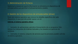 3. Administración de ficheros
Gestiona la manera en que la información se almacena en dispositivos de
entrada/salida que permiten el almacenamiento estable.
4. Gestión de los dispositivos de entrada/salida (driver)
Parte del sistema operativo que conoce los detalles específicos de cada
dispositivo, lo que permite poder operar con él.
Además, el sistema operativo ofrece:
• Lanzador de aplicaciones: permite el lanzamiento de un programa. Esto
incluye los intérpretes de órdenes textuales y los basados en gestores de
ventanas.
• Llamadas al sistema: conjunto de servicios que los procesos pueden solicitar
al sistema operativo.
 