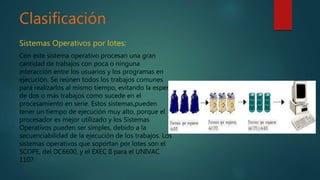 Clasificación
Sistemas Operativos por lotes:
Con este sistema operativo procesan una gran
cantidad de trabajos con poca o ninguna
interacción entre los usuarios y los programas en
ejecución. Se reúnen todos los trabajos comunes
para realizarlos al mismo tiempo, evitando la espera
de dos o más trabajos como sucede en el
procesamiento en serie. Estos sistemas,pueden
tener un tiempo de ejecución muy alto, porque el
procesador es mejor utilizado y los Sistemas
Operativos pueden ser simples, debido a la
secuenciabilidad de la ejecución de los trabajos. Los
sistemas operativos que soportan por lotes son el
SCOPE, del DC6600, y el EXEC II para el UNIVAC
1107.
 