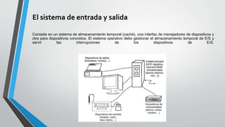 El sistema de entrada y salida
Consiste en un sistema de almacenamiento temporal (caché), una interfaz de manejadores de dispositivos y
otra para dispositivos concretos. El sistema operativo debe gestionar el almacenamiento temporal de E/S y
servir las interrupciones de los dispositivos de E/S.
 