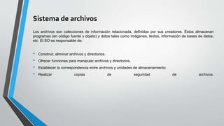 Sistema de archivos
Los archivos son colecciones de información relacionada, definidas por sus creadores. Éstos almacenan
programas (en código fuente y objeto) y datos tales como imágenes, textos, información de bases de datos,
etc. El SO es responsable de:
• Construir, eliminar archivos y directorios.
• Ofrecer funciones para manipular archivos y directorios.
• Establecer la correspondencia entre archivos y unidades de almacenamiento.
• Realizar copias de seguridad de archivos.
 