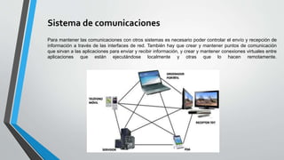 Sistema de comunicaciones
Para mantener las comunicaciones con otros sistemas es necesario poder controlar el envío y recepción de
información a través de las interfaces de red. También hay que crear y mantener puntos de comunicación
que sirvan a las aplicaciones para enviar y recibir información, y crear y mantener conexiones virtuales entre
aplicaciones que están ejecutándose localmente y otras que lo hacen remotamente.
 