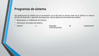 Programas de sistema
Son aplicaciones de utilidad que se suministran con el SO pero no forman parte de él. Ofrecen un entorno
útil para el desarrollo y ejecución de programas, siendo algunas de las tareas que realizan:
• Manipulación y modificación de archivos.
• Información del estado del sistema.
• Soporte a lenguajes de programación.
Comunicaciones.
 