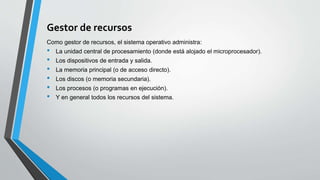 Gestor de recursos
Como gestor de recursos, el sistema operativo administra:
• La unidad central de procesamiento (donde está alojado el microprocesador).
• Los dispositivos de entrada y salida.
• La memoria principal (o de acceso directo).
• Los discos (o memoria secundaria).
• Los procesos (o programas en ejecución).
• Y en general todos los recursos del sistema.
 
