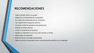 RECOMENDACIONES
• Vigile el acceso físico a su equipo
• Seleccione correctamente las contraseñas
• No instale más programas que los necesarios
• Use regularmente programas antivirus
• Actualice el sistema operativo y las aplicaciones
• Distinga las falsas alarmas
• Limite la compartición de recursos
• Apague su ordenador si no lo va a usar durante un tiempo
• Haga copias de seguridad
• Borre sin leer los mensajes sospechosos
• Alerte al servicio de seguridad sobre comportamientos extraños en su ordenador
 