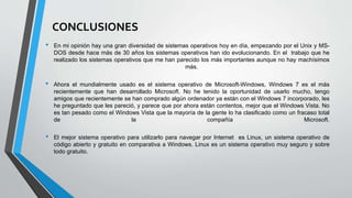 CONCLUSIONES
• En mi opinión hay una gran diversidad de sistemas operativos hoy en día, empezando por el Unix y MS-
DOS desde hace más de 30 años los sistemas operativos han ido evolucionando. En el trabajo que he
realizado los sistemas operativos que me han parecido los más importantes aunque no hay machísimos
más.
• Ahora el mundialmente usado es el sistema operativo de Microsoft-Windows, Windows 7 es el más
recientemente que han desarrollado Microsoft. No he tenido la oportunidad de usarlo mucho, tengo
amigos que recientemente se han comprado algún ordenador ya están con el Windows 7 incorporado, les
he preguntado que les pareció, y parece que por ahora están contentos, mejor que el Windows Vista. No
es tan pesado como el Windows Vista que la mayoría de la gente lo ha clasificado como un fracaso total
de la compañía Microsoft.
• El mejor sistema operativo para utilizarlo para navegar por Internet es Linux, un sistema operativo de
código abierto y gratuito en comparativa a Windows. Linux es un sistema operativo muy seguro y sobre
todo gratuito.
 