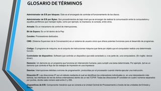 GLOSARIO DETÉRMINOS
Administrador de E/S por bloques: Este es el encargado de controlar el funcionamiento de los discos.
Administrador de E/S por Bytes: Son procedimientos de bajo nivel que se encargan de realizar la comunicación entre la computadora y
aquellos periféricos que manejan bytes, como por ejemplo, la impresora, la consola, entre otros.
Armada: Es un mecanismo de control de interrupciones.
Bit de Espera: Es un bit dentro de la Pep
Canales: Procesadores dedicados.
CMS: (Sistema Supervisor de la Conversación) es un sistema de usuario único que ofrece potentes funciones para el desarrollo de programas.
Código: O programa de máquina; es el conjunto de instrucciones máquina que tiene por objeto que el computador realice una determinada
función.
Controlador de dispositivo: Software que controla un dispositivo que está conectado a, o es parte de, una computadora. (En inglés: device
driver).
Demonio: Un demonio es un programa que funciona sin intervención humana, para cumplir una tarea determinada. Por ejemplo, lpd es un
demonio que controla el flujo de los trabajos de impresión en una impresora
Desvíos: Interrupciones debidas a errores de programación, producidas por el procesador cuando intenta ejecutar una instrucción.
Dirección IP: Las direcciones IP son el método mediante el cual se identifican los ordenadores individuales (o, en una interpretación más
estricta, las interfaces de red de dichos ordenadores) dentro de un red TCP/IP. Todas las direcciones IP consisten en cuatro números separados
por puntos, donde cada número está entre 0 y 255.
Dispositivos de E/S: Componente mecánico que se conecta a la Unidad Central de Procesamiento a través de las unidades de Entrada y
Salida.
 