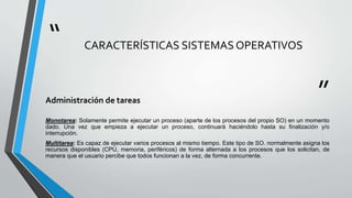“
”
CARACTERÍSTICAS SISTEMAS OPERATIVOS
Administración de tareas
Monotarea: Solamente permite ejecutar un proceso (aparte de los procesos del propio SO) en un momento
dado. Una vez que empieza a ejecutar un proceso, continuará haciéndolo hasta su finalización y/o
interrupción.
Multitarea: Es capaz de ejecutar varios procesos al mismo tiempo. Este tipo de SO. normalmente asigna los
recursos disponibles (CPU, memoria, periféricos) de forma alternada a los procesos que los solicitan, de
manera que el usuario percibe que todos funcionan a la vez, de forma concurrente.
 