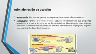 Administración de usuarios
• Monousuario: Sólo permite ejecutar los programas de un usuario al mismo tiempo.
• Multiusuario: Permite que varios usuarios ejecuten simultáneamente sus programas,
accediendo a la vez a los recursos de la computadora. Normalmente estos sistemas
operativos utilizan métodos de protección de datos, de manera que un programa no pueda
usar o cambiar los datos de otro usuario.
 