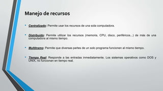 Manejo de recursos
• Centralizado: Permite usar los recursos de una sola computadora.
• Distribuido: Permite utilizar los recursos (memoria, CPU, disco, periféricos...) de más de una
computadora al mismo tiempo.
• Multitramo: Permite que diversas partes de un solo programa funcionen al mismo tiempo.
• Tiempo Real: Responde a las entradas inmediatamente. Los sistemas operativos como DOS y
UNIX, no funcionan en tiempo real.
 