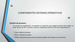 “
”
COMPONENTES SISTEMAS OPERATIVOS
Gestión de procesos
Un proceso es simplemente, un programa en ejecución que necesita recursos para realizar su
tarea: tiempo de CPU, memoria, archivos y dispositivos de E/S. El SO es el responsable de:
Crear y destruir procesos
Parar y reanudar procesos
Ofrecer mecanismos para que los procesos puedan comunicarse y se sincronicen
 