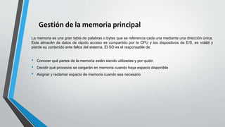 Gestión de la memoria principal
La memoria es una gran tabla de palabras o bytes que se referencia cada una mediante una dirección única.
Este almacén de datos de rápido acceso es compartido por la CPU y los dispositivos de E/S, es volátil y
pierde su contenido ante fallos del sistema. El SO es el responsable de:
• Conocer qué partes de la memoria están siendo utilizadas y por quién
• Decidir qué procesos se cargarán en memoria cuando haya espacio disponible
• Asignar y reclamar espacio de memoria cuando sea necesario
 