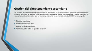 Gestión del almacenamiento secundario
Un sistema de almacenamiento secundario es necesario, ya que la memoria principal (almacenamiento
primario) es volátil y además muy pequeña para almacenar todos los programas y datos. También es
necesario mantener los datos que no convenga mantener en la memoria principal. El SO se encarga de:
• Planificar los discos.
• Gestionar el espacio libre.
• Asignar el almacenamiento.
• Verificar que los datos se guarden en orden
 