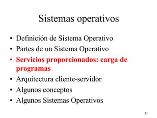 11
Sistemas operativos
• Definición de Sistema Operativo
• Partes de un Sistema Operativo
• Servicios proporcionados: carga de
programas
• Arquitectura cliente-servidor
• Algunos conceptos
• Algunos Sistemas Operativos
 