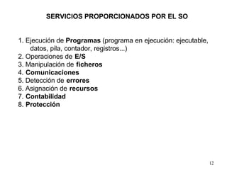 12
1. Ejecución de Programas (programa en ejecución: ejecutable,
datos, pila, contador, registros...)
2. Operaciones de E/S
3. Manipulación de ficheros
4. Comunicaciones
5. Detección de errores
6. Asignación de recursos
7. Contabilidad
8. Protección
SERVICIOS PROPORCIONADOS POR EL SO
 