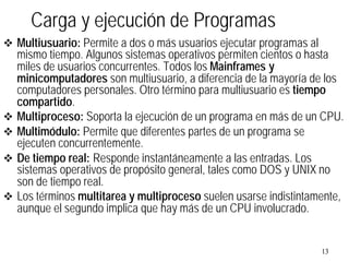 13
v Multiusuario: Permite a dos o más usuarios ejecutar programas al
mismo tiempo. Algunos sistemas operativos permiten cientos o hasta
miles de usuarios concurrentes. Todos los Mainframes y
minicomputadores son multiusuario, a diferencia de la mayoría de los
computadores personales. Otro término para multiusuario es tiempo
compartido.
v Multiproceso: Soporta la ejecución de un programa en más de un CPU.
v Multimódulo: Permite que diferentes partes de un programa se
ejecuten concurrentemente.
v De tiempo real: Responde instantáneamente a las entradas. Los
sistemas operativos de propósito general, tales como DOS y UNIX no
son de tiempo real.
v Los términos multitarea y multiproceso suelen usarse indistintamente,
aunque el segundo implica que hay más de un CPU involucrado.
Carga y ejecución de Programas
 
