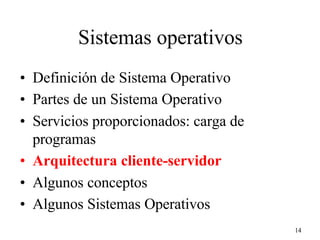 14
Sistemas operativos
• Definición de Sistema Operativo
• Partes de un Sistema Operativo
• Servicios proporcionados: carga de
programas
• Arquitectura cliente-servidor
• Algunos conceptos
• Algunos Sistemas Operativos
 